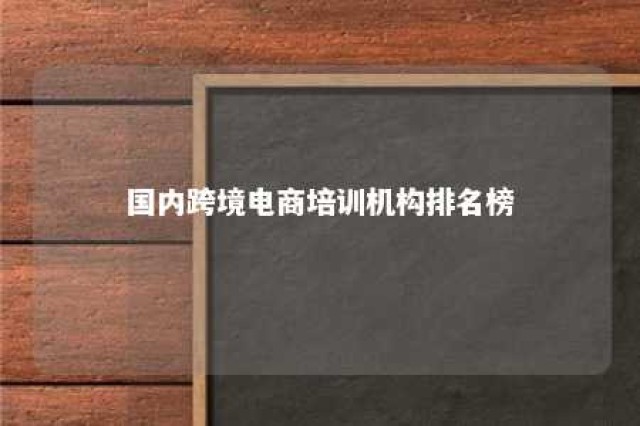 国内跨境电商培训机构排名榜 跨境电商培训机构有哪些?哪家比较好?