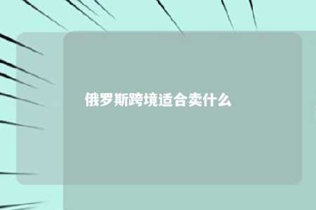 俄罗斯跨境适合卖什么 俄罗斯跨境适合卖什么东西