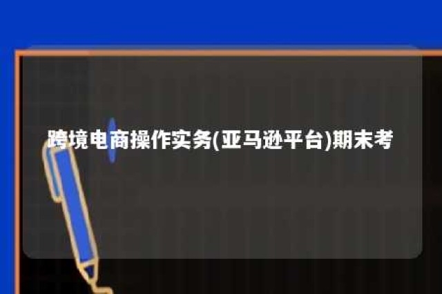 跨境电商操作实务(亚马逊平台)期末考 跨境电商操作实务(亚马逊平台)答案