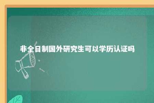 非全日制国外研究生可以学历认证吗 非全日制国外研究生可以学历认证吗知乎